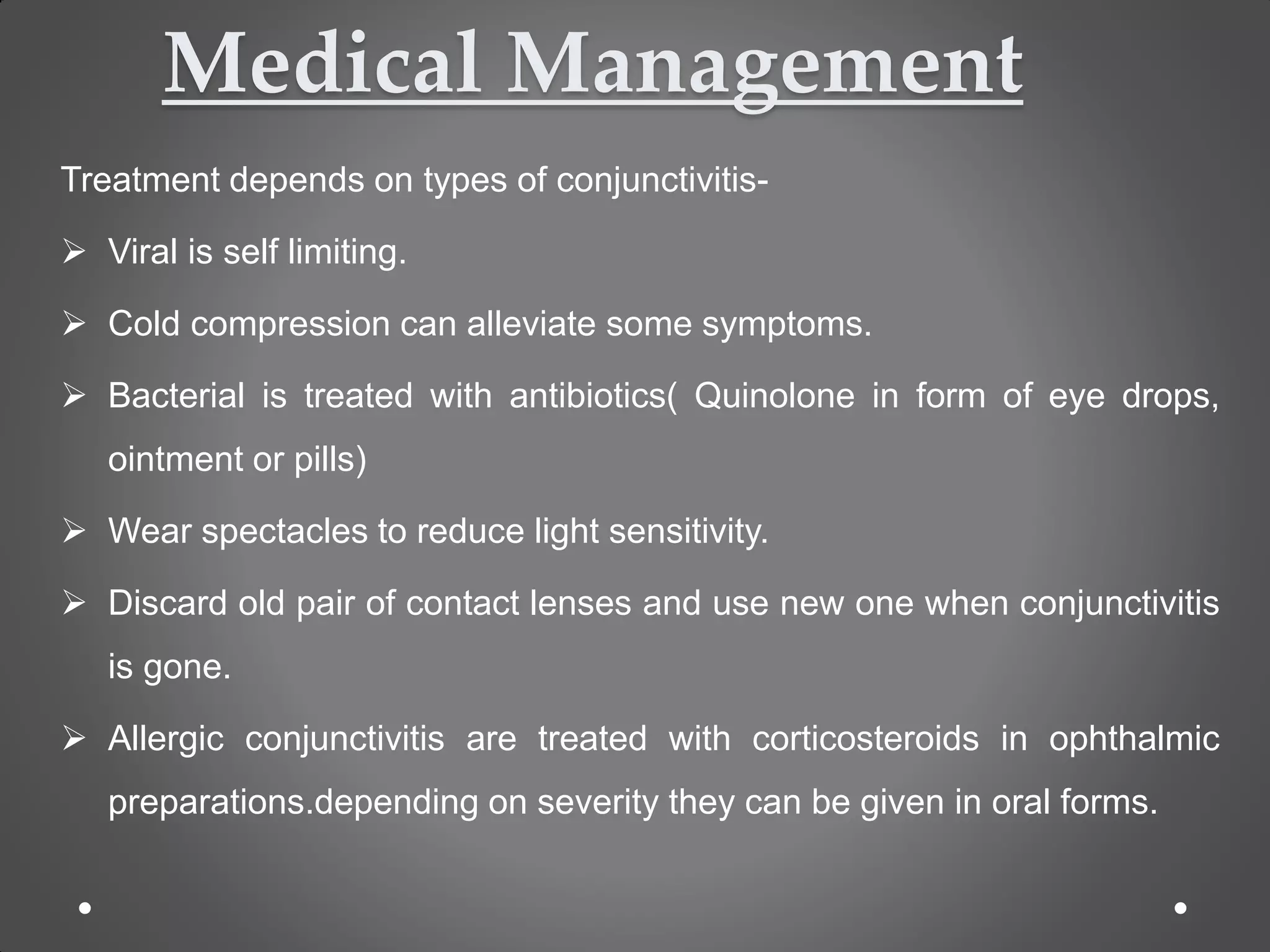 Medical Management
Treatment depends on types of conjunctivitis-
 Viral is self limiting.
 Cold compression can alleviate some symptoms.
 Bacterial is treated with antibiotics( Quinolone in form of eye drops,
ointment or pills)
 Wear spectacles to reduce light sensitivity.
 Discard old pair of contact lenses and use new one when conjunctivitis
is gone.
 Allergic conjunctivitis are treated with corticosteroids in ophthalmic
preparations.depending on severity they can be given in oral forms.
 
