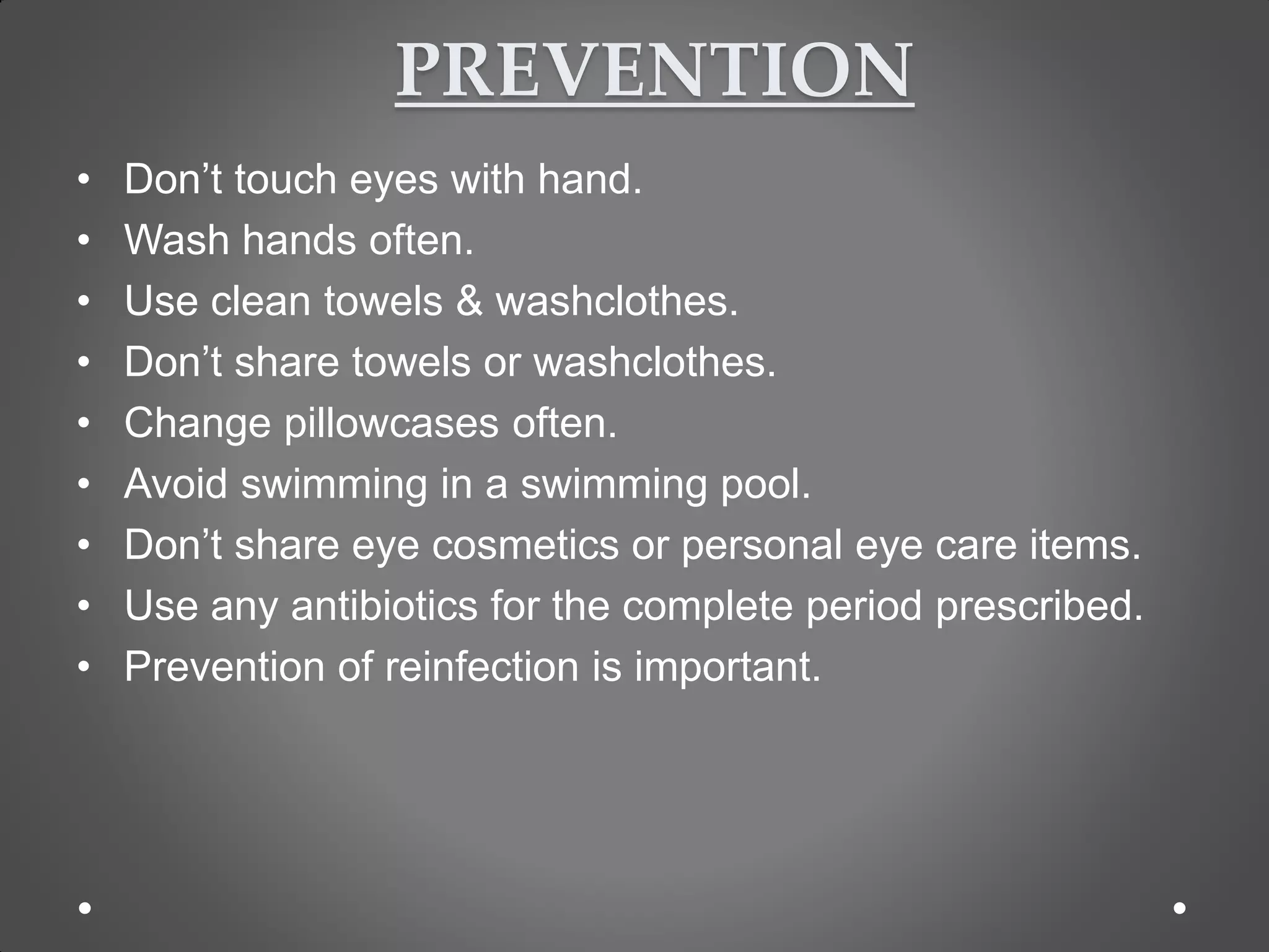 PREVENTION
• Don’t touch eyes with hand.
• Wash hands often.
• Use clean towels & washclothes.
• Don’t share towels or washclothes.
• Change pillowcases often.
• Avoid swimming in a swimming pool.
• Don’t share eye cosmetics or personal eye care items.
• Use any antibiotics for the complete period prescribed.
• Prevention of reinfection is important.
 