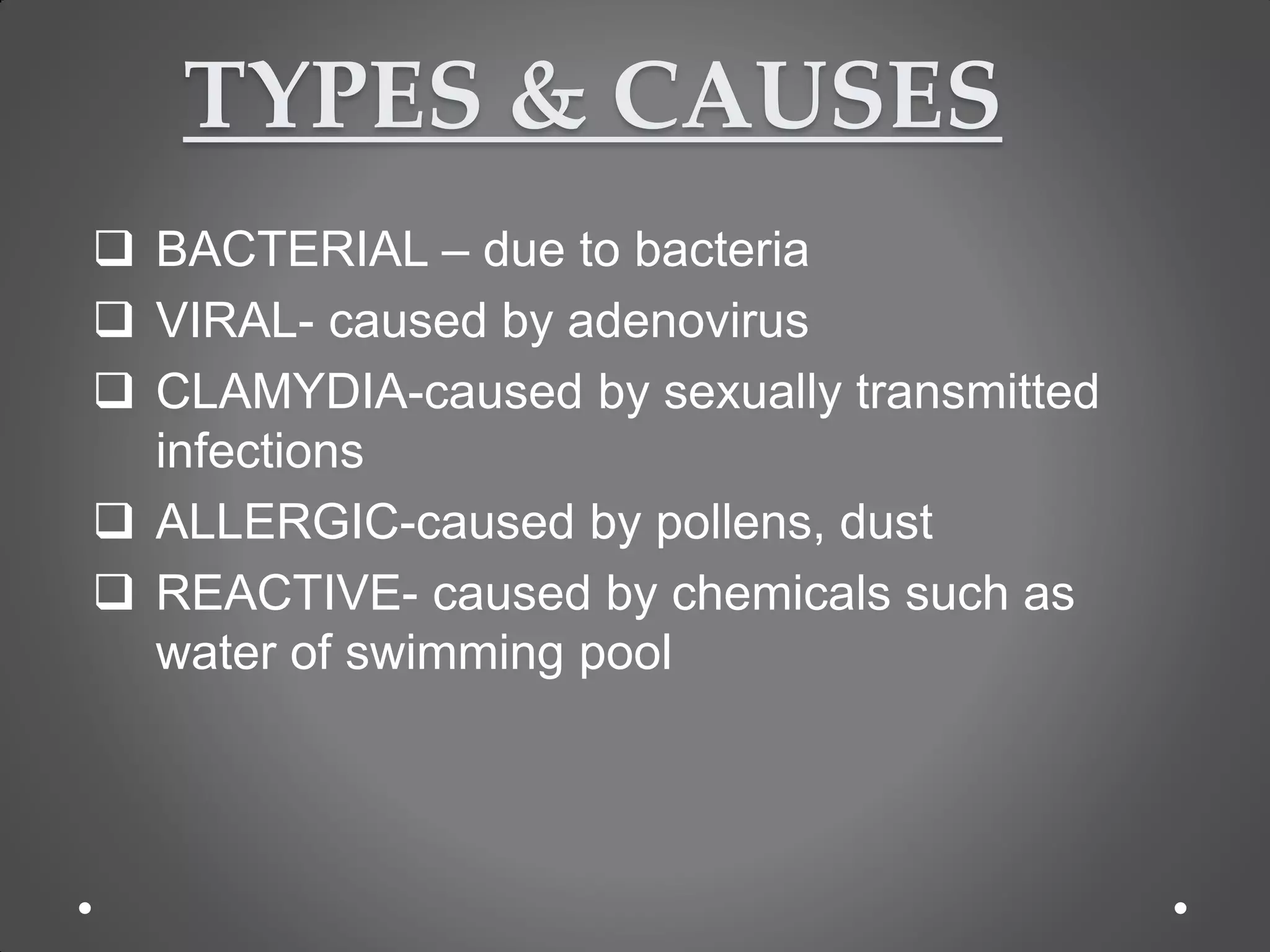 TYPES & CAUSES
 BACTERIAL – due to bacteria
 VIRAL- caused by adenovirus
 CLAMYDIA-caused by sexually transmitted
infections
 ALLERGIC-caused by pollens, dust
 REACTIVE- caused by chemicals such as
water of swimming pool
 