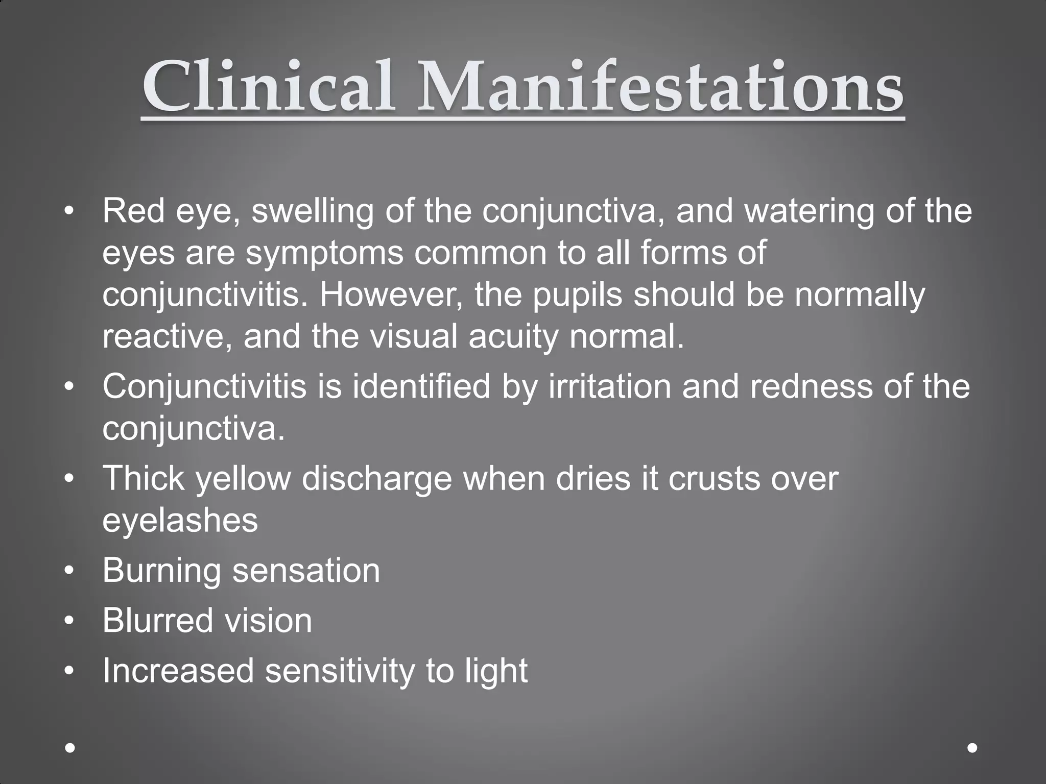 Clinical Manifestations
• Red eye, swelling of the conjunctiva, and watering of the
eyes are symptoms common to all forms of
conjunctivitis. However, the pupils should be normally
reactive, and the visual acuity normal.
• Conjunctivitis is identified by irritation and redness of the
conjunctiva.
• Thick yellow discharge when dries it crusts over
eyelashes
• Burning sensation
• Blurred vision
• Increased sensitivity to light
 