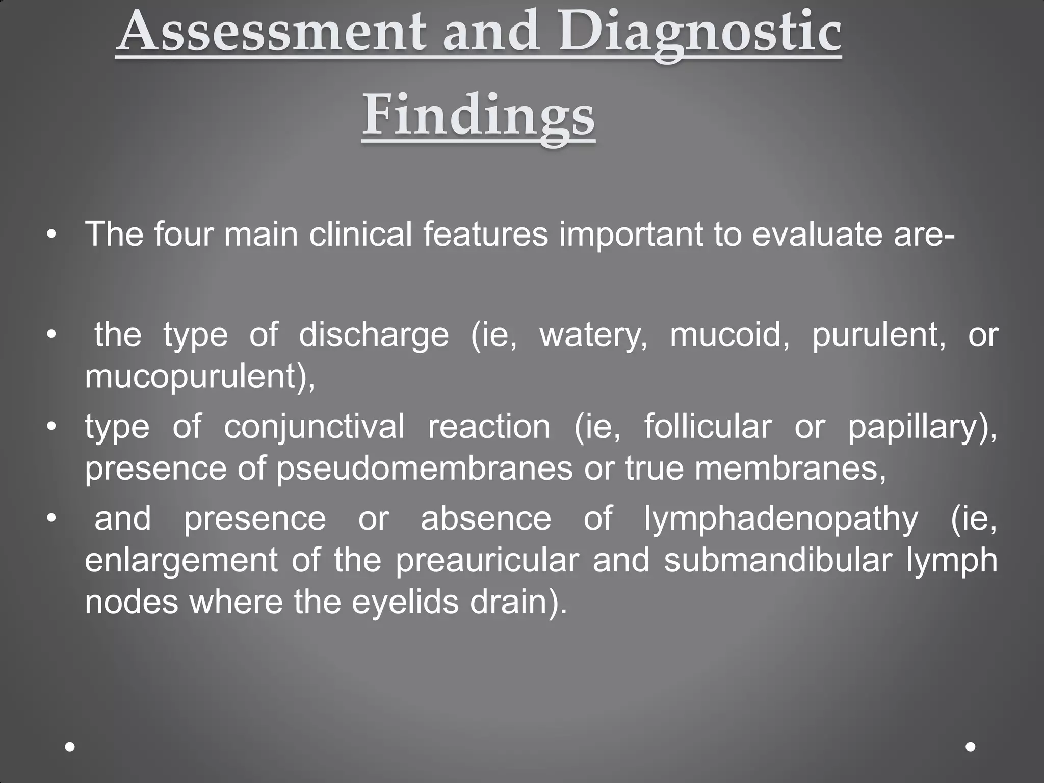 Assessment and Diagnostic
Findings
• The four main clinical features important to evaluate are-
• the type of discharge (ie, watery, mucoid, purulent, or
mucopurulent),
• type of conjunctival reaction (ie, follicular or papillary),
presence of pseudomembranes or true membranes,
• and presence or absence of lymphadenopathy (ie,
enlargement of the preauricular and submandibular lymph
nodes where the eyelids drain).
 