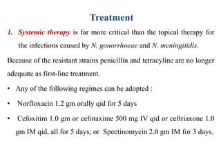 Treatment
1. Systemic therapy is far more critical than the topical therapy for
the infections caused by N. gonorrhoeae and N. meningitidis.
Because of the resistant strains penicillin and tetracyline are no longer
adequate as first-line treatment.
• Any of the following regimes can be adopted :
• Norfloxacin 1.2 gm orally qid for 5 days
• Cefoxitim 1.0 gm or cefotaxime 500 mg IV qid or ceftriaxone 1.0
gm IM qid, all for 5 days; or Spectinomycin 2.0 gm IM for 3 days.
 
