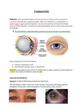 Conjunctivitis
Definition: Pink eye (conjunctivitis) is the inflammation or infection of the transparent
membrane that lines your eyelid and eyeball. When it is inflamed, as in conjunctivitis, it
appears pink or red on general inspection. Up close, the examiner can discern fine blood
vessels, termed "injection," in contrast to extravasated blood, which is seen in sub conjunctival
hemorrhage.
 All conjunctivitis is characterized by a red eye, but not all red eyes are conjunctivitis.
Acute conjunctivitis can be classified as:
A. Infectious (bacterial or viral)
B. Noninfectious (allergic, toxic, or nonspecific)
Bacterial conjunctivitis is more common in children than in adults. However, for both adults and
children, the majority of infectious cases are viral.
Common presentations:
Bacterial → redness & discharge uni/bilateral side of eyes.
The affected eye is often "stuck shut" in the morning. The purulent discharge continues
throughout the day and is thick and globular; it may be yellow, white, or green.
 