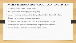 PATIENTS EDUCATION ABOUT CONJUNCTIVITIS
• Don't touch your eyes with your hands.
• Wash your hands thoroughly and frequently.
• Change your towel and washcloth daily, and don't share them with others.
• Discard eye cosmetics, particularly mascara.
• Don't use anyone else's eye cosmetics or personal eye-care items.
• Follow your eye doctor's instructions on proper contact lens care.
• Explain that the symptoms will resolve within a week
 