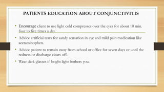 PATIENTS EDUCATION ABOUT CONJUNCTIVITIS
• Encourage client to use light cold compresses over the eyes for about 10 min.
four to five times a day.
• Advice artificial tears for sandy sensation in eye and mild pain medication like
acetaminophen.
• Advice patient to remain away from school or office for seven days or until the
redness or discharge clears off.
• Wear dark glasses if bright light bothers you.
 