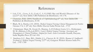 References
• Lyle, T. K. , Cross, A. G., Cook, C. A. G.(1985) May and Worth’s Diseases of the
eye(13th ed.) New Delhi: CBS Publishers & Distributers. 141-178.
• Chatterjee, B.M. (2004) Handbook of Ophthalmology(6th ed.) New Delhi:CBS
Publishers & Distributers, 41-84
• Black, M. J., Hawks, J. H. (2010). Medical Surgical Nursing; Clinical Management for Positive
Outcomes Vol. 2. (8th ed). New Delhi: Elsevier India Private Ltd. . 1715
• Chintamani, Mani, M., Goyal, H., Sharma, A.,US Editors Lewis, S. L., Heitkemper,
M. M. ,Dirksen, S. R.,et.al.(2011). Lewis’s Medical Surgical Nursing: Assessment and
Management of Clinical Problems; Adapted for South Asian Curriculum. Kundli, Haryana,
India: Replika Press (P) Ltd. 418.
• Smeltzer, S. C., Bare, B.G., Hinkle, J. L., Cheever, K. H. (2010). Brunner & Suddharth’s
Textbook of Medical Surgical Nursing. (12TH ed.) Gurgaon: Wolters Kluwer India Pvt.
Ltd. . 1787-1789
 