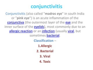 conjunctivitis
Conjunctivitis (also called "madras eye" in south India
or "pink eye") is an acute inflammation of the
conjunctiva (the outermost layer of the eye and the
inner surface of the eyelids), most commonly due to an
allergic reaction or an infection (usually viral, but
sometimes bacterial.
Classification –
1.Allergic
2. Bacterial
3. Viral
4. Toxic
 