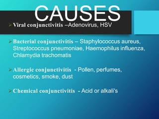 CAUSES
Viral conjunctivitis –Adenovirus, HSV
Bacterial conjunctivitis – Staphylococcus aureus,
Streptococcus pneumoniae, Haemophilus influenza,
Chlamydia trachomatis
Allergic conjunctivitis - Pollen, perfumes,
cosmetics, smoke, dust
Chemical conjunctivitis - Acid or alkali's
 