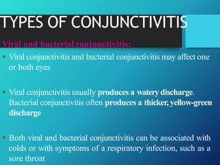 TYPES OF CONJUNCTIVITIS
Viral and bacterial conjunctivitis:
 Viral conjunctivitis and bacterial conjunctivitis may affect one
or both eyes
 Viral conjunctivitis usually produces a waterydischarge.
Bacterial conjunctivitis often produces a thicker, yellow-green
discharge
 Both viral and bacterial conjunctivitis can be associated with
colds or with symptoms of a respiratory infection, such as a
sore throat
 