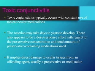 Toxic conjunctivitis
 Toxic conjunctivitis typically occurs with constant use of
topical ocular medications
 The reaction may take days to years to develop. There
also appears to be a dose-response effect with regard to
the preservative concentration and total amount of
preservative-containing medications used
 It implies direct damage to ocular tissues from an
offending agent, usually a preservative or medication
 