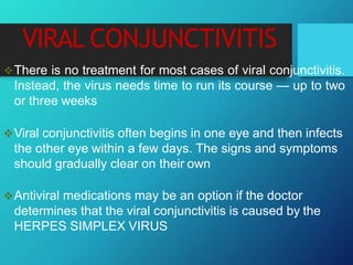 VIRAL CONJUNCTIVITIS
There is no treatment for most cases of viral conjunctivitis.
Instead, the virus needs time to run its course — up to two
or three weeks
Viral conjunctivitis often begins in one eye and then infects
the other eye within a few days. The signs and symptoms
should gradually clear on their own
Antiviral medications may be an option if the doctor
determines that the viral conjunctivitis is caused by the
HERPES SIMPLEX VIRUS
 