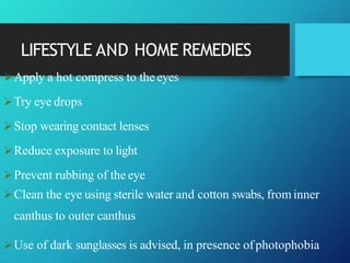 LIFESTYLE AND HOME REMEDIES
Apply a hot compress to the eyes
Try eye drops
Stop wearing contact lenses
Reduce exposure to light
Prevent rubbing of the eye
Clean the eye using sterile water and cotton swabs, frominner
canthus to outer canthus
Use of dark sunglasses is advised, in presence ofphotophobia
 