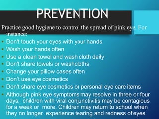 PREVENTION
Practice good hygiene to control the spread of pink eye. For
instance:
 Don't touch your eyes with your hands
 Wash your hands often
 Use a clean towel and wash cloth daily
 Don't share towels or washcloths
 Change your pillow cases often
 Don’t use eye cosmetics
 Don't share eye cosmetics or personal eye care items
 Although pink eye symptoms may resolve in three or four
days, children with viral conjunctivitis may be contagious
for a week or more. Children may return to school when
they no longer experience tearing and redness of eyes
 