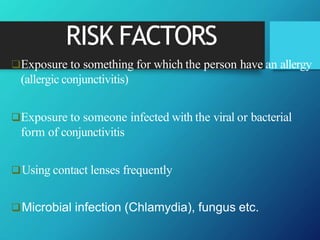 RISK FACTORS
Exposure to something for which the person have an allergy
(allergic conjunctivitis)
Exposure to someone infected with the viral or bacterial
form of conjunctivitis
Using contact lenses frequently
Microbial infection (Chlamydia), fungus etc.
 