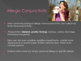 Allergic Conjunctivitis
 Most commonly seasonal allergic rhinoconjunctivitis, also called hay
fever rhinoconjunctivitis.
 Presentation: bilateral, pruritis/ Itching), redness, watery discharge,
rhinorrhea/congestion
 Signs are: red eyes, papillae, papillary hypertrophy, cobble stone
appearance in severe cases, limbitis, tarantas dots, shield ulcer,
corneal opacity.
 Patients often have h/o atopy, seasonal allergy or specific allergy
 