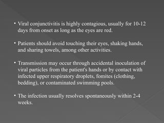 • Viral conjunctivitis is highly contagious, usually for 10-12
days from onset as long as the eyes are red.
• Patients should avoid touching their eyes, shaking hands,
and sharing towels, among other activities.
• Transmission may occur through accidental inoculation of
viral particles from the patient's hands or by contact with
infected upper respiratory droplets, fomites (clothing,
bedding), or contaminated swimming pools.
• The infection usually resolves spontaneously within 2-4
weeks.
 