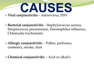 CAUSES
➢Viral conjunctivitis – Adenovirus, HSV
➢Bacterial conjunctivitis – Staphylococcus aureus,
Streptococcus pneumoniae, Haemophilus influenza,
Chlamydia trachomatis
➢Allergic conjunctivitis - Pollen, perfumes,
cosmetics, smoke, dust
➢Chemical conjunctivitis - Acid or alkali's
 