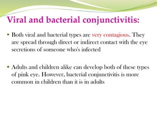 Viral and bacterial conjunctivitis:
▪ Both viral and bacterial types are very contagious. They
are spread through direct or indirect contact with the eye
secretions of someone who's infected
▪ Adults and children alike can develop both of these types
of pink eye. However, bacterial conjunctivitis is more
common in children than it is in adults
 