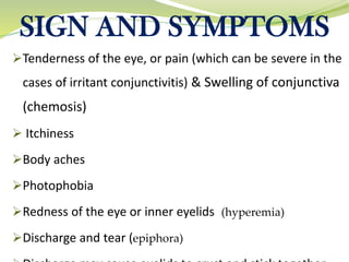 SIGN AND SYMPTOMS
➢Tenderness of the eye, or pain (which can be severe in the
cases of irritant conjunctivitis) & Swelling of conjunctiva
(chemosis)
➢ Itchiness
➢Body aches
➢Photophobia
➢Redness of the eye or inner eyelids (hyperemia)
➢Discharge and tear (epiphora)
 