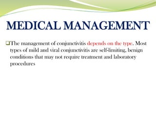 MEDICAL MANAGEMENT
❑The management of conjunctivitis depends on the type. Most
types of mild and viral conjunctivitis are self-limiting, benign
conditions that may not require treatment and laboratory
procedures
 