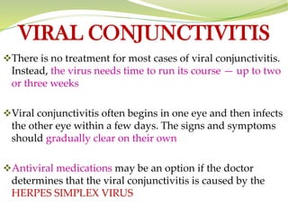 VIRAL CONJUNCTIVITIS
❖There is no treatment for most cases of viral conjunctivitis.
Instead, the virus needs time to run its course — up to two
or three weeks
❖Viral conjunctivitis often begins in one eye and then infects
the other eye within a few days. The signs and symptoms
should gradually clear on their own
❖Antiviral medications may be an option if the doctor
determines that the viral conjunctivitis is caused by the
HERPES SIMPLEX VIRUS
 