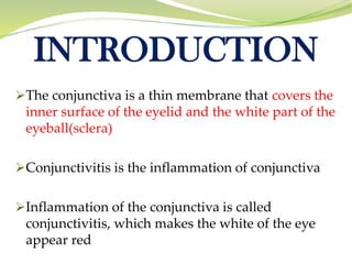 INTRODUCTION
➢The conjunctiva is a thin membrane that covers the
inner surface of the eyelid and the white part of the
eyeball(sclera)
➢Conjunctivitis is the inflammation of conjunctiva
➢Inflammation of the conjunctiva is called
conjunctivitis, which makes the white of the eye
appear red
 