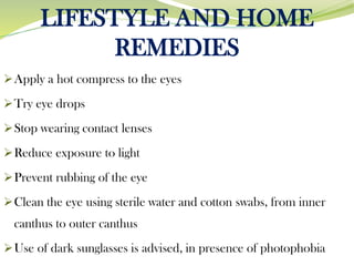 LIFESTYLE AND HOME
REMEDIES
➢Apply a hot compress to the eyes
➢Try eye drops
➢Stop wearing contact lenses
➢Reduce exposure to light
➢Prevent rubbing of the eye
➢Clean the eye using sterile water and cotton swabs, from inner
canthus to outer canthus
➢Use of dark sunglasses is advised, in presence of photophobia
 