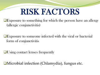 RISK FACTORS
❑Exposure to something for which the person have an allergy
(allergic conjunctivitis)
❑Exposure to someone infected with the viral or bacterial
form of conjunctivitis
❑Using contact lenses frequently
❑Microbial infection (Chlamydia), fungus etc.
 