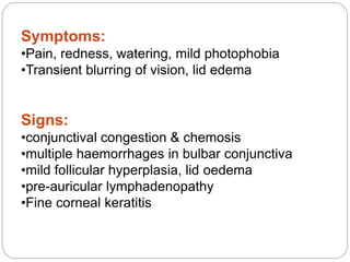 Symptoms:
•Pain, redness, watering, mild photophobia
•Transient blurring of vision, lid edema
Signs:
•conjunctival congestion & chemosis
•multiple haemorrhages in bulbar conjunctiva
•mild follicular hyperplasia, lid oedema
•pre-auricular lymphadenopathy
•Fine corneal keratitis
 