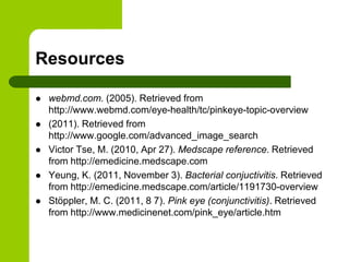 Resources

   webmd.com. (2005). Retrieved from
    http://www.webmd.com/eye-health/tc/pinkeye-topic-overview
   (2011). Retrieved from
    http://www.google.com/advanced_image_search
   Victor Tse, M. (2010, Apr 27). Medscape reference. Retrieved
    from http://emedicine.medscape.com
   Yeung, K. (2011, November 3). Bacterial conjuctivitis. Retrieved
    from http://emedicine.medscape.com/article/1191730-overview
   Stöppler, M. C. (2011, 8 7). Pink eye (conjunctivitis). Retrieved
    from http://www.medicinenet.com/pink_eye/article.htm
 