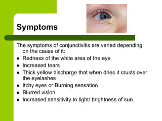 Symptoms

The symptoms of conjunctivitis are varied depending
  on the cause of it:
 Redness of the white area of the eye
 Increased tears
 Thick yellow discharge that when dries it crusts over
  the eyelashes
 Itchy eyes or Burning sensation
 Blurred vision
 Increased sensitivity to light/ brightness of sun
 