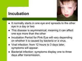 Incubation

   It normally starts in one eye and spreads to the other
    eye in a day or two
   This disease is asymmetrical, meaning it can affect
    one eye more than the other
   Incubation Period for Pink Eye will vary depending
    on whether it is caused by bacteria or a virus.
   Viral infection: from 12 hours to 3 days later,
    symptoms will appear.
   Bacterial infection: symptoms display one to three
    days after transmission.
 