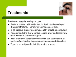Treatments

Treatments vary depending on type:
 Bacteria: treated with antibiotics, in the form of eye drops
   (Fluorometholone, Tobramycin), ointments, or pills.
 In all cases, if pink eye continues, a Dr. should be consulted.
 Recommended to throw contact lenses away and insert new
   ones when the pink color is gone.
 If left untreated, bacterial conjunctivitis can cause scars on
   eye’s surface leading to permanent damage and vision loss
 There is no lasting effects if it is treated properly
 