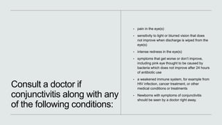 Consult a doctor if
conjunctivitis along with any
of the following conditions:
• pain in the eye(s)
• sensitivity to light or blurred vision that does
not improve when discharge is wiped from the
eye(s)
• intense redness in the eye(s)
• symptoms that get worse or don’t improve,
including pink eye thought to be caused by
bacteria which does not improve after 24 hours
of antibiotic use
• a weakened immune system, for example from
HIV infection, cancer treatment, or other
medical conditions or treatments
• Newborns with symptoms of conjunctivitis
should be seen by a doctor right away.
 