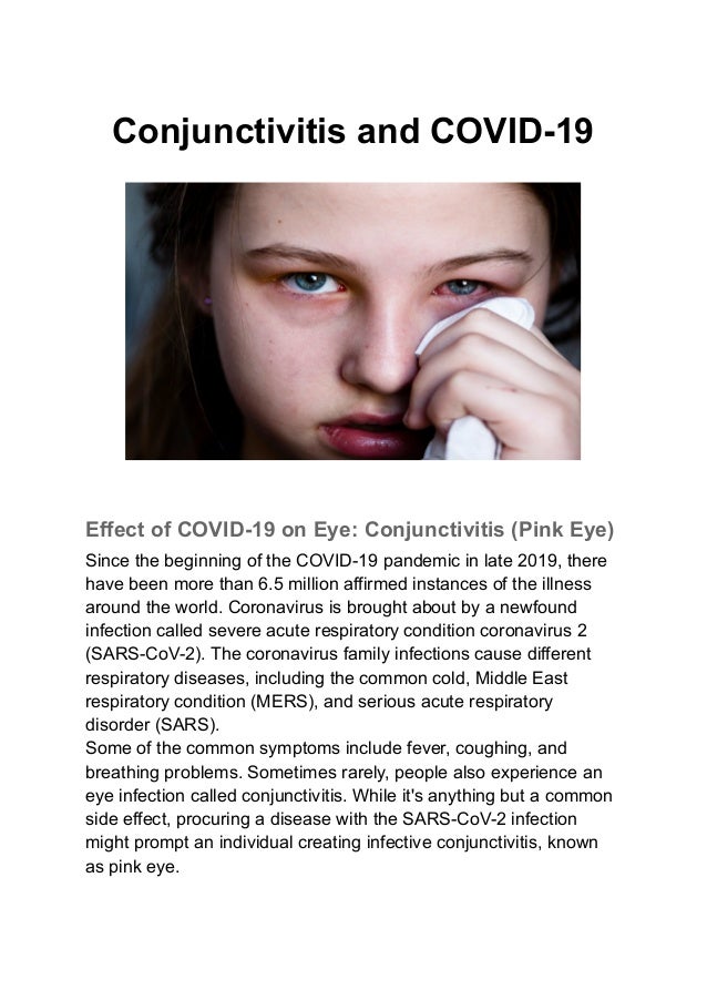 Conjunctivitis and COVID-19
Effect of COVID-19 on Eye: Conjunctivitis (Pink Eye)
Since the beginning of the COVID-19 pandemic in late 2019, there
have been more than 6.5 million affirmed instances of the illness
around the world. Coronavirus is brought about by a newfound
infection called severe acute respiratory condition coronavirus 2
(SARS-CoV-2). The coronavirus family infections cause different
respiratory diseases, including the common cold, Middle East
respiratory condition (MERS), and serious acute respiratory
disorder (SARS).
Some of the common symptoms include fever, coughing, and
breathing problems. Sometimes rarely, people also experience an
eye infection called conjunctivitis. While it's anything but a common
side effect, procuring a disease with the SARS-CoV-2 infection
might prompt an individual creating infective conjunctivitis, known
as pink eye.
 