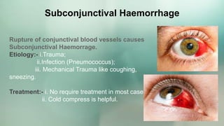 Subconjunctival Haemorrhage
Rupture of conjunctival blood vessels causes
Subconjunctival Haemorrage.
Etiology:- i.Trauma;
ii.Infection (Pneumococcus);
iii. Mechanical Trauma like coughing,
sneezing.
Treatment:- i. No require treatment in most casees.
ii. Cold compress is helpful.
 