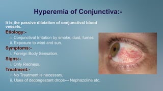 Hyperemia of Conjunctiva:-
It is the passive dilatation of conjunctival blood
vessels.
Etiology:-
i. Conjunctival Irritation by smoke, dust, fumes
ii. Exposure to wind and sun.
Symptoms:-
i. Foreign Body Sensation.
Signs:-
i. Only Redness.
Treatment:-
i. No Treatment is necessary.
ii. Uses of decongestant drops--- Nephazoline etc.
 