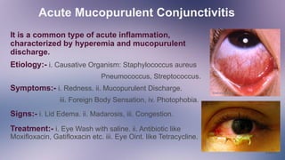 Acute Mucopurulent Conjunctivitis
jgjg
It is a common type of acute inflammation,
characterized by hyperemia and mucopurulent
discharge.
Etiology:- i. Causative Organism: Staphylococcus aureus
Pneumococcus, Streptococcus.
Symptoms:- i. Redness. ii. Mucopurulent Discharge.
iii. Foreign Body Sensation, iv. Photophobia.
Signs:- i. Lid Edema. ii. Madarosis, iii. Congestion.
Treatment:- i. Eye Wash with saline. ii. Antibiotic like
Moxifloxacin, Gatifloxacin etc. iii. Eye Oint. like Tetracycline.
 