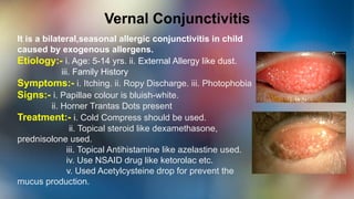 Vernal Conjunctivitis
It is a bilateral,seasonal allergic conjunctivitis in child
caused by exogenous allergens.
Etiology:- i. Age: 5-14 yrs. ii. External Allergy like dust.
iii. Family History
Symptoms:- i. Itching. ii. Ropy Discharge. iii. Photophobia
Signs:- i. Papillae colour is bluish-white.
ii. Horner Trantas Dots present
Treatment:- i. Cold Compress should be used.
ii. Topical steroid like dexamethasone,
prednisolone used.
iii. Topical Antihistamine like azelastine used.
iv. Use NSAID drug like ketorolac etc.
v. Used Acetylcysteine drop for prevent the
mucus production.
 