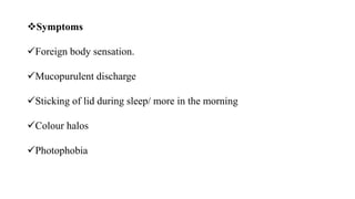 Symptoms
Foreign body sensation.
Mucopurulent discharge
Sticking of lid during sleep/ more in the morning
Colour halos
Photophobia
 