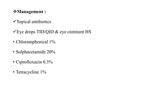 Management :
Topical antibiotics
Eye drops TID/QID & eye ointment HS
• Chloramphenical 1%
• Sulphacetamide 20%
• Ciprofloxacin 0.3%
• Tetracycline 1%
 