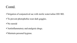 Contd.
Irrigation of conjunctival sac with sterile water/saline OD/ BD.
To prevent photophobia wear dark goggles.
No steroid
Antiinflammatory and analgesic drugs.
Maintain personal hygiene.
 