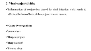 2. Viral conjunctivitis:
Inflammation of conjunctiva caused by viral infection which tends to
affect epithelium of both of the conjunctiva and cornea.
Causative organism:
Adenovirus
Herpes simplex
Herpes zoster
Picorna virus
 
