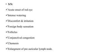 • S/S:
Acute onset of red eye
Intense watering
Discomfort & irritation
Foreign body sensation
Follicles
Conjunctival congestion
Chemosis
Enlargment of pre auricular lymph node.
 