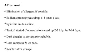 Treatment :
Elimination of allergens if possible.
Sodium chromoglycate drop 5-4 times a day.
Systemic antihistamine.
Topical steriod (flourmetholone eyedrop 2-3 hrly for 7-14 days.
Dark goggles to prevent photophobia.
Cold compress & ice pack.
Resolve after teenage
 