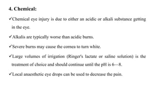 4. Chemical:
Chemical eye injury is due to either an acidic or alkali substance getting
in the eye.
Alkalis are typically worse than acidic burns.
Severe burns may cause the cornea to turn white.
Large volumes of irrigation (Ringer's lactate or saline solution) is the
treatment of choice and should continue until the pH is 6—8.
Local anaesthetic eye drops can be used to decrease the pain.
 