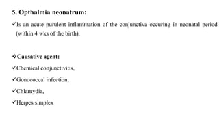 5. Opthalmia neonatrum:
Is an acute purulent inflammation of the conjunctiva occuring in neonatal period
(within 4 wks of the birth).
Causative agent:
Chemical conjunctivitis,
Gonococcal infection,
Chlamydia,
Herpes simplex
 