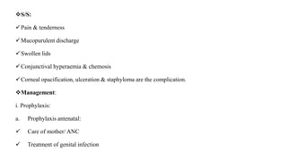 S/S:
Pain & tenderness
Mucopurulent discharge
Swollen lids
Conjunctival hyperaemia & chemosis
Corneal opacification, ulceration & staphyloma are the complication.
Management:
i. Prophylaxis:
a. Prophylaxis antenatal:
 Care of mother/ ANC
 Treatment of genital infection
 