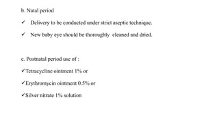 b. Natal period
 Delivery to be conducted under strict aseptic technique.
 New baby eye should be thoroughly cleaned and dried.
c. Postnatal period use of :
Tetracycline ointment 1% or
Erythromycin ointment 0.5% or
Silver nitrate 1% solution
 