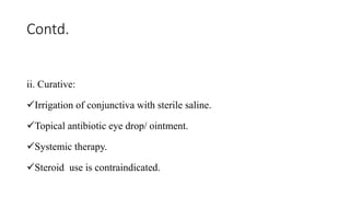Contd.
ii. Curative:
Irrigation of conjunctiva with sterile saline.
Topical antibiotic eye drop/ ointment.
Systemic therapy.
Steroid use is contraindicated.
 